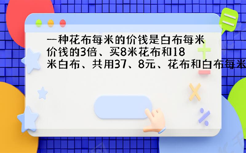 一种花布每米的价钱是白布每米价钱的3倍、买8米花布和18米白布、共用37、8元、花布和白布每米的价钱各是多少?