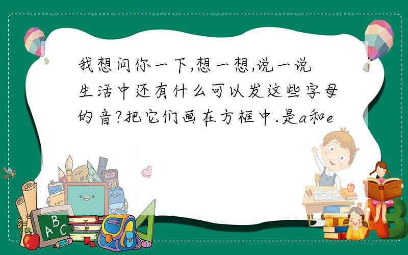 我想问你一下,想一想,说一说生活中还有什么可以发这些字母的音?把它们画在方框中.是a和e