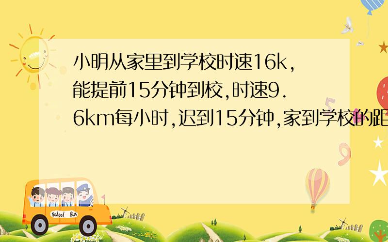 小明从家里到学校时速16k,能提前15分钟到校,时速9.6km每小时,迟到15分钟,家到学校的距离是多少?