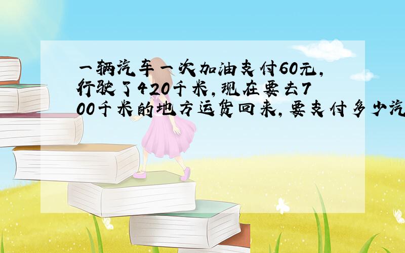 一辆汽车一次加油支付60元,行驶了420千米,现在要去700千米的地方运货回来,要支付多少汽油费