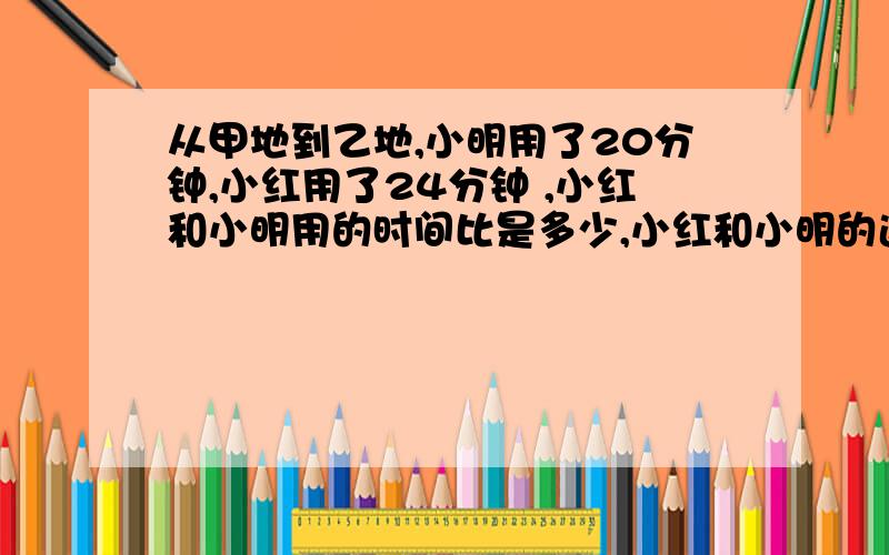 从甲地到乙地,小明用了20分钟,小红用了24分钟 ,小红和小明用的时间比是多少,小红和小明的速度比是多少?