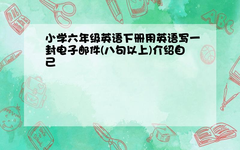 小学六年级英语下册用英语写一封电子邮件(八句以上)介绍自己