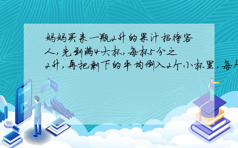 妈妈买来一瓶2升的果汁招待客人,先到满4大杯,每杯5分之2升,再把剩下的平均倒入2个小杯里,每个小杯里有多少升?