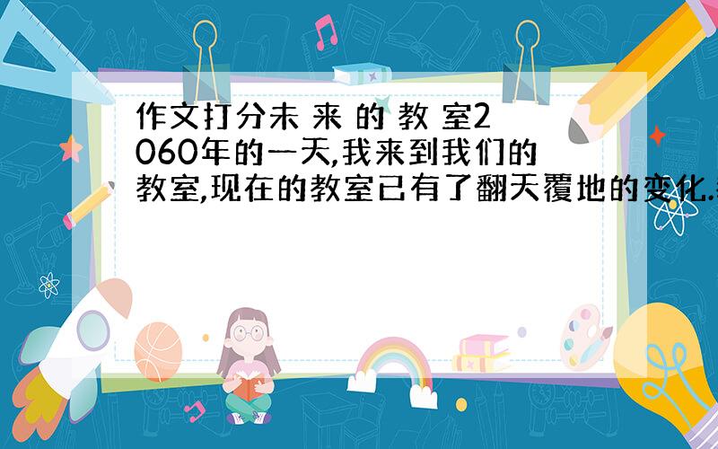 作文打分未 来 的 教 室2060年的一天,我来到我们的教室,现在的教室已有了翻天覆地的变化.教室的前面是黑板,淡绿色的