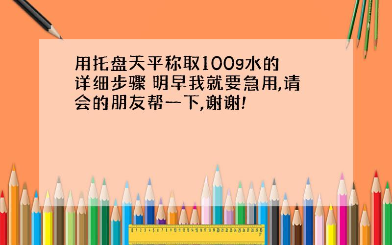 用托盘天平称取100g水的 详细步骤 明早我就要急用,请会的朋友帮一下,谢谢!