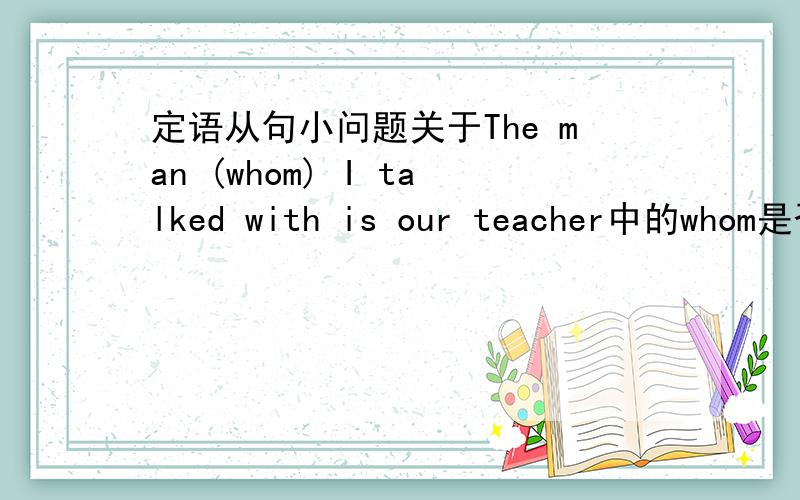 定语从句小问题关于The man (whom) I talked with is our teacher中的whom是否