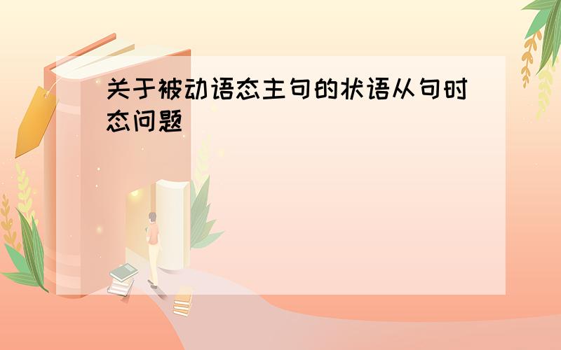 关于被动语态主句的状语从句时态问题