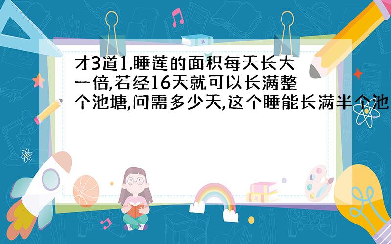 才3道1.睡莲的面积每天长大一倍,若经16天就可以长满整个池塘,问需多少天,这个睡能长满半个池塘?2.有3张卡片,他们上