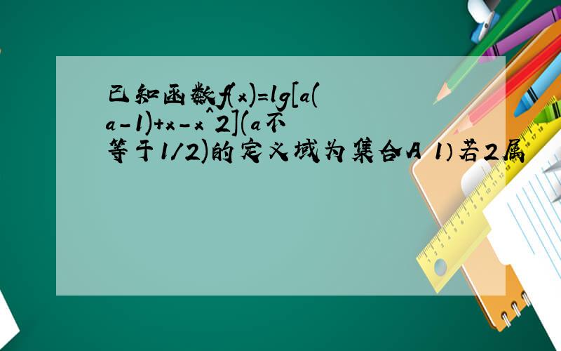 已知函数f(x)=lg[a(a-1)+x-x^2](a不等于1/2)的定义域为集合A 1）若2属