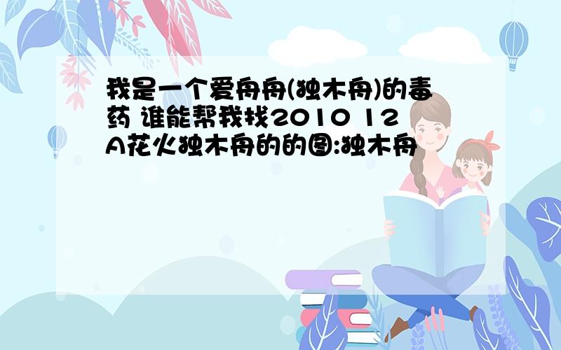 我是一个爱舟舟(独木舟)的毒药 谁能帮我找2010 12A花火独木舟的的图:独木舟