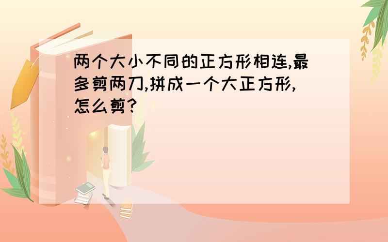 两个大小不同的正方形相连,最多剪两刀,拼成一个大正方形,怎么剪?