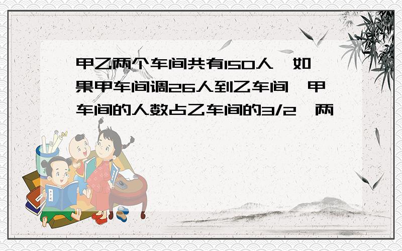 甲乙两个车间共有150人,如果甲车间调26人到乙车间,甲车间的人数占乙车间的3/2,两