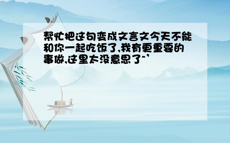 帮忙把这句变成文言文今天不能和你一起吃饭了,我有更重要的事做,这里太没意思了~’