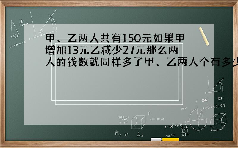 甲、乙两人共有150元如果甲增加13元乙减少27元那么两人的钱数就同样多了甲、乙两人个有多少元?