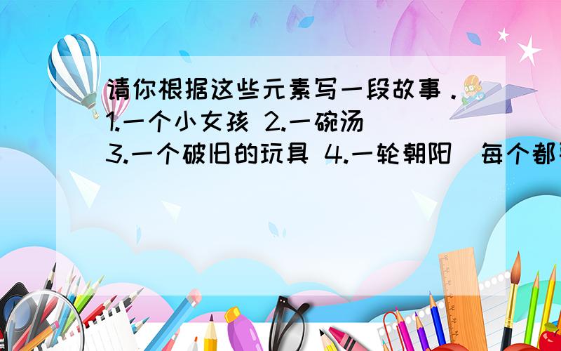 请你根据这些元素写一段故事。1.一个小女孩 2.一碗汤 3.一个破旧的玩具 4.一轮朝阳（每个都要写哦)