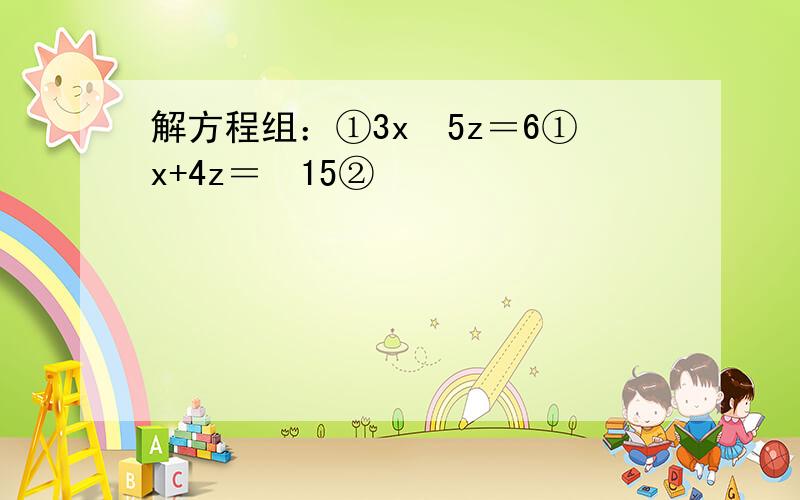 解方程组：①3x−5z＝6①x+4z＝−15②