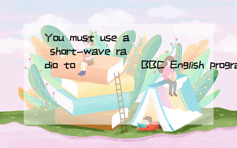 You must use a short-wave radio to _____ BBC English program