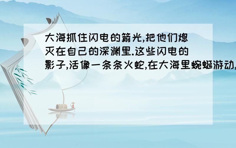 大海抓住闪电的箭光,把他们熄灭在自己的深渊里.这些闪电的影子,活像一条条火蛇,在大海里蜿蜒游动,一