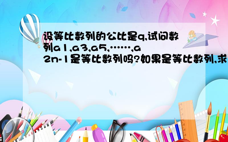 设等比数列的公比是q,试问数列a1,a3,a5,……,a2n-1是等比数列吗?如果是等比数列,求出它的公比