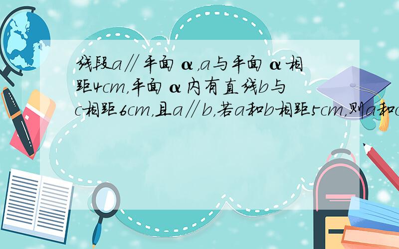 线段a∥平面α，a与平面α相距4cm，平面α内有直线b与c相距6cm，且a∥b，若a和b相距5cm，则a和c相距____