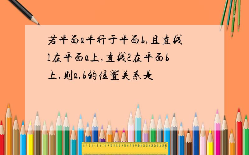 若平面a平行于平面b,且直线1在平面a上,直线2在平面b上,则a,b的位置关系是