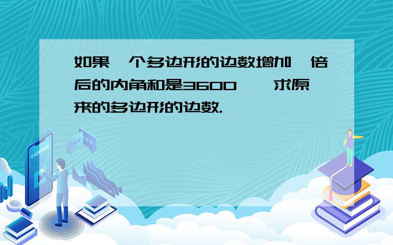 如果一个多边形的边数增加一倍后的内角和是3600°,求原来的多边形的边数.