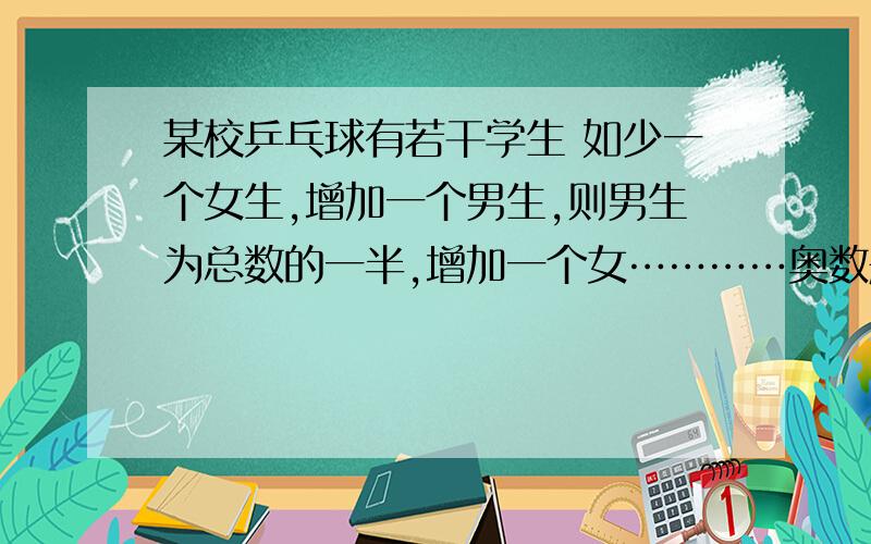 某校乒乓球有若干学生 如少一个女生,增加一个男生,则男生为总数的一半,增加一个女…………奥数题