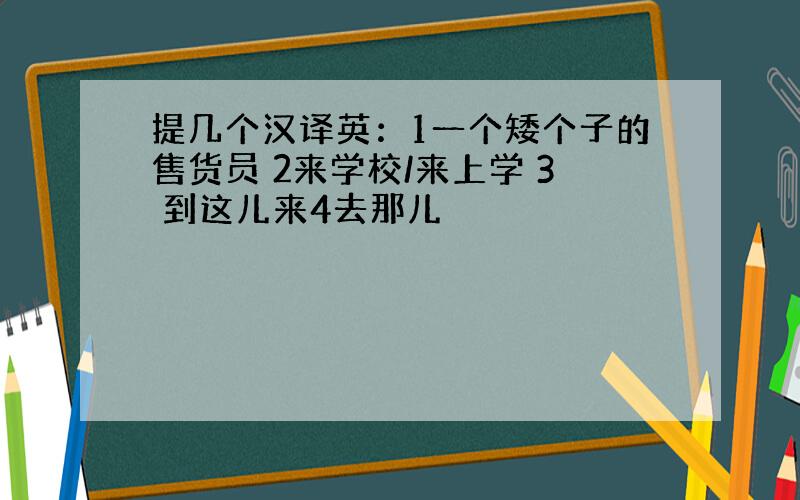 提几个汉译英：1一个矮个子的售货员 2来学校/来上学 3 到这儿来4去那儿