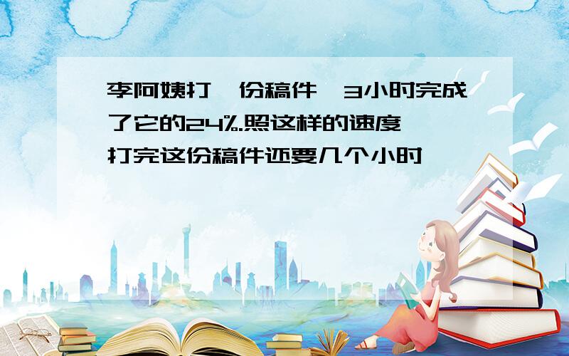 李阿姨打一份稿件,3小时完成了它的24%.照这样的速度,打完这份稿件还要几个小时