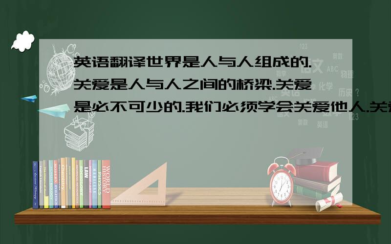 英语翻译世界是人与人组成的.关爱是人与人之间的桥梁.关爱是必不可少的.我们必须学会关爱他人.关爱他人会使世界更美好.将这