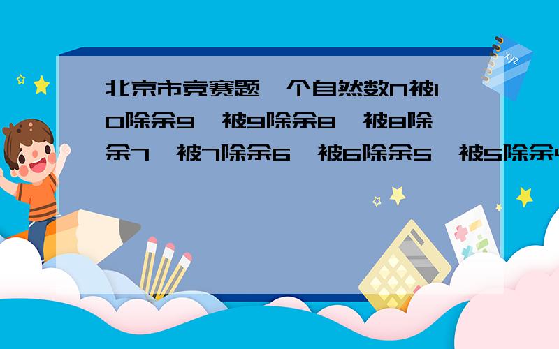 北京市竞赛题一个自然数N被10除余9,被9除余8,被8除余7,被7除余6,被6除余5,被5除余4,被3除余2,被2除余1