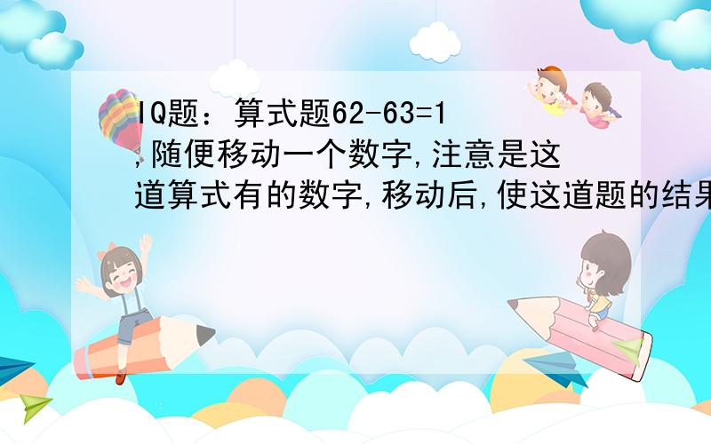 IQ题：算式题62-63=1,随便移动一个数字,注意是这道算式有的数字,移动后,使这道题的结果1成立.该怎么移动一个数字