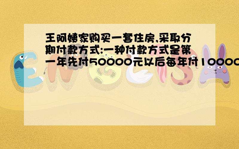 王阿姨家购买一套住房,采取分期付款方式:一种付款方式是第一年先付50000元以后每年付10000元