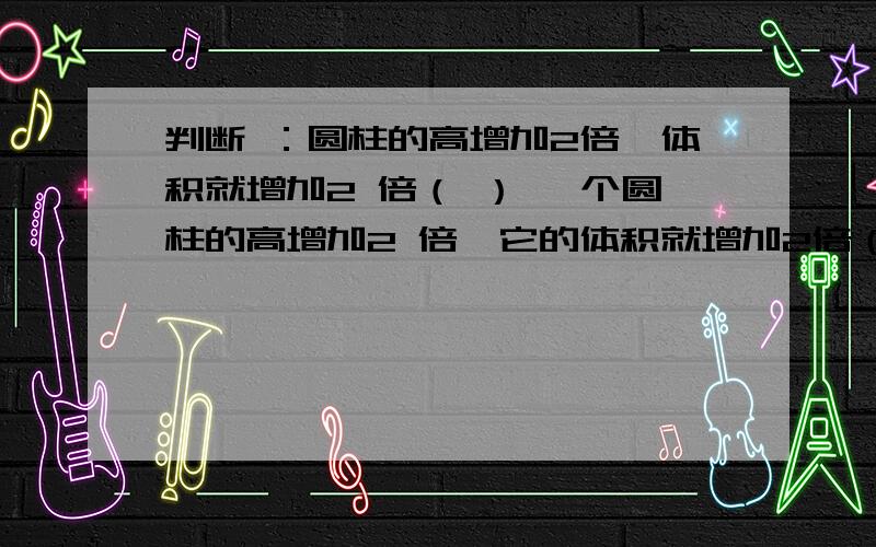 判断 ：圆柱的高增加2倍,体积就增加2 倍（ ） 一个圆柱的高增加2 倍,它的体积就增加2倍（ ）.