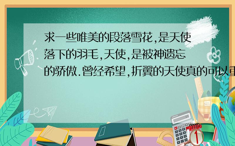 求一些唯美的段落雪花,是天使落下的羽毛,天使,是被神遗忘的骄傲.曾经希望,折翼的天使真的可以重归天堂.却不曾想,撒旦的魔