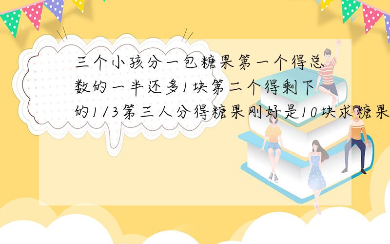 三个小孩分一包糖果第一个得总数的一半还多1块第二个得剩下的1/3第三人分得糖果刚好是10块求糖果的总数