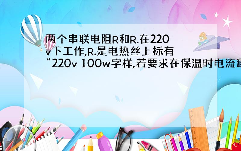 两个串联电阻R和R.在220v下工作,R.是电热丝上标有“220v 100w字样,若要求在保温时电流通过电阻丝R...