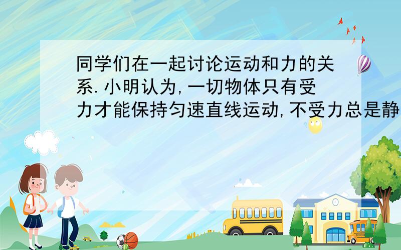 同学们在一起讨论运动和力的关系.小明认为,一切物体只有受力才能保持匀速直线运动,不受力总是静止的;小华认为,一切物体只有