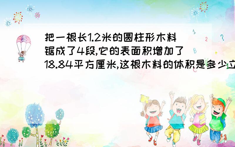 把一根长1.2米的圆柱形木料锯成了4段,它的表面积增加了18.84平方厘米,这根木料的体积是多少立厘米?