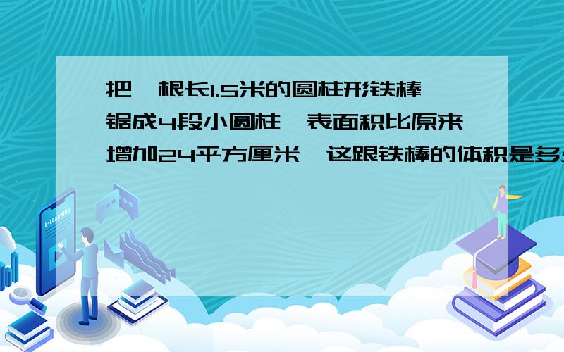 把一根长1.5米的圆柱形铁棒锯成4段小圆柱,表面积比原来增加24平方厘米,这跟铁棒的体积是多少