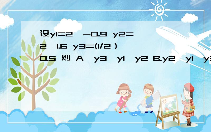 设y1=2^-0.9 y2=2^1.6 y3=(1/2）0.5 则 A,y3>y1>y2 B.y2>y1>y3 C.y1