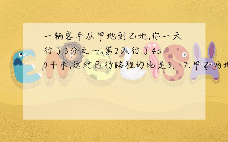 一辆客车从甲地到乙地,你一天行了5分之一,第2天行了450千米,这时已行路程的比是3：7.甲乙两地相距多少