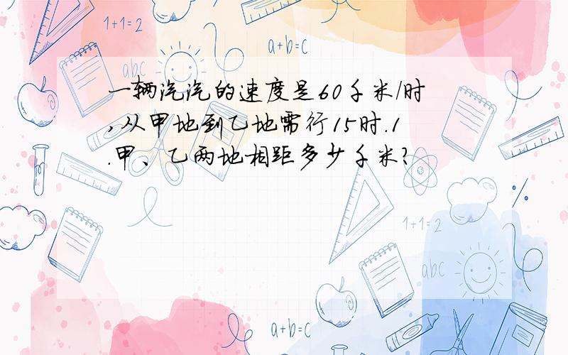 一辆汽汽的速度是60千米/时,从甲地到乙地需行15时.1.甲、乙两地相距多少千米?