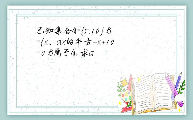 已知集合A={5.10} B={x、ax的平方-x+10=0 B属于A,求a