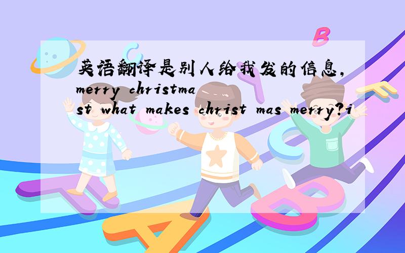 英语翻译是别人给我发的信息,merry christmast what makes christ mas merry?i