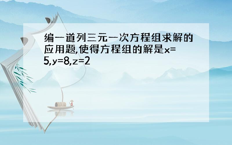 编一道列三元一次方程组求解的应用题,使得方程组的解是x=5,y=8,z=2