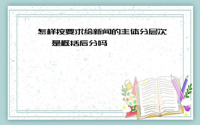 怎样按要求给新闻的主体分层次 ,是概括后分吗