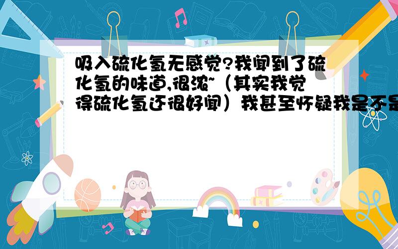 吸入硫化氢无感觉?我闻到了硫化氢的味道,很浓~（其实我觉得硫化氢还很好闻）我甚至怀疑我是不是天然有抵抗硫化氢的能力.