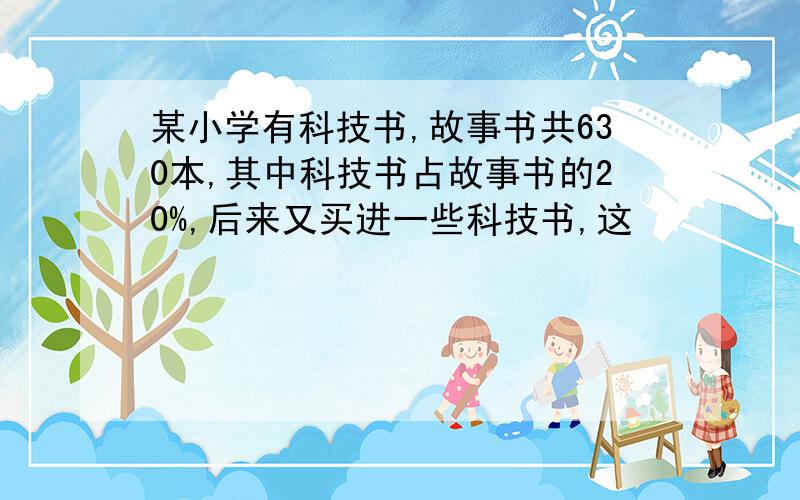 某小学有科技书,故事书共630本,其中科技书占故事书的20%,后来又买进一些科技书,这