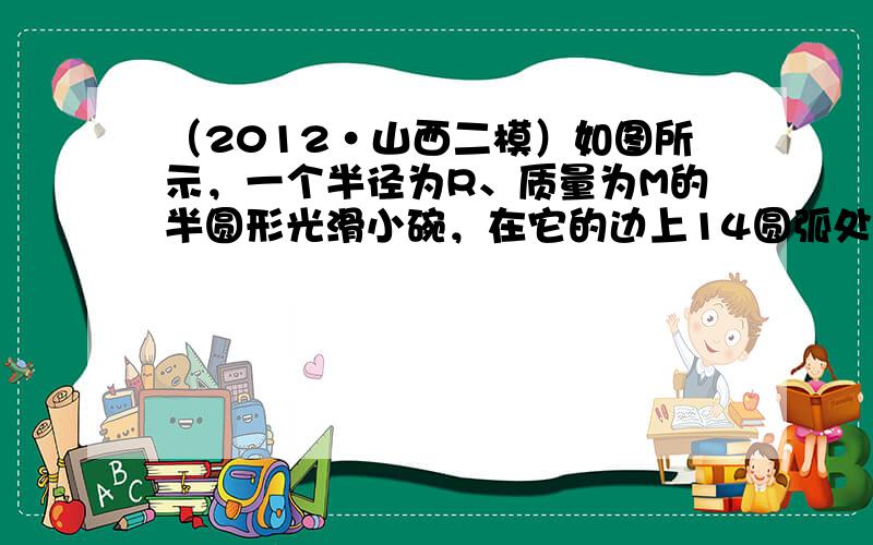 （2012•山西二模）如图所示，一个半径为R、质量为M的半圆形光滑小碗，在它的边上14圆弧处，让一质量为m的小滑块自由滑